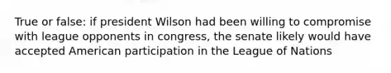 True or false: if president Wilson had been willing to compromise with league opponents in congress, the senate likely would have accepted American participation in the League of Nations