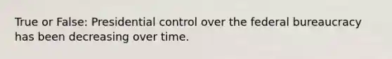 True or False: Presidential control over the federal bureaucracy has been decreasing over time.