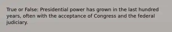 True or False: Presidential power has grown in the last hundred years, often with the acceptance of Congress and the federal judiciary.