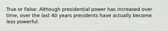 True or False: Although presidential power has increased over time, over the last 40 years presidents have actually become less powerful.