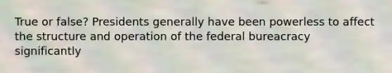 True or false? Presidents generally have been powerless to affect the structure and operation of the federal bureacracy significantly