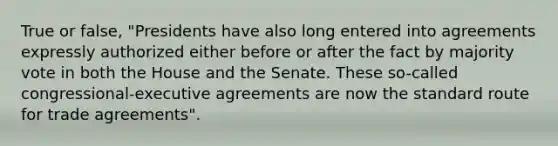 True or false, "Presidents have also long entered into agreements expressly authorized either before or after the fact by majority vote in both the House and the Senate. These so-called congressional-executive agreements are now the standard route for trade agreements".