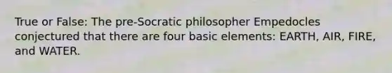 True or False: The pre-Socratic philosopher Empedocles conjectured that there are four basic elements: EARTH, AIR, FIRE, and WATER.