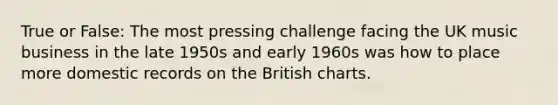 True or False: The most pressing challenge facing the UK music business in the late 1950s and early 1960s was how to place more domestic records on the British charts.