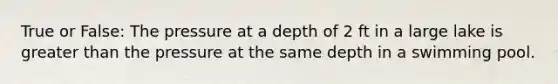 True or False: The pressure at a depth of 2 ft in a large lake is greater than the pressure at the same depth in a swimming pool.