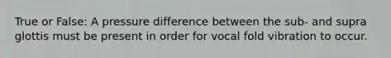 True or False: A pressure difference between the sub- and supra glottis must be present in order for vocal fold vibration to occur.