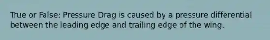 True or False: Pressure Drag is caused by a pressure differential between the leading edge and trailing edge of the wing.