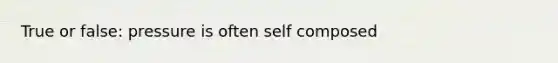 True or false: pressure is often self composed