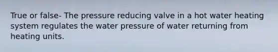 True or false- The pressure reducing valve in a hot water heating system regulates the water pressure of water returning from heating units.