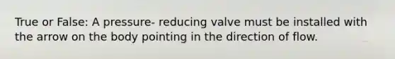 True or False: A pressure- reducing valve must be installed with the arrow on the body pointing in the direction of flow.