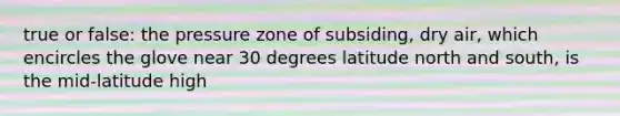 true or false: the pressure zone of subsiding, dry air, which encircles the glove near 30 degrees latitude north and south, is the mid-latitude high