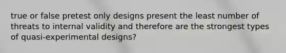 true or false pretest only designs present the least number of threats to internal validity and therefore are the strongest types of quasi-experimental designs?