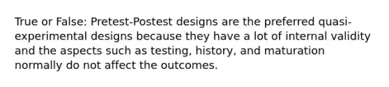 True or False: Pretest-Postest designs are the preferred quasi-experimental designs because they have a lot of internal validity and the aspects such as testing, history, and maturation normally do not affect the outcomes.