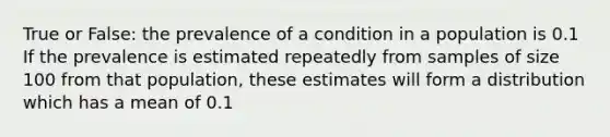 True or False: the prevalence of a condition in a population is 0.1 If the prevalence is estimated repeatedly from samples of size 100 from that population, these estimates will form a distribution which has a mean of 0.1