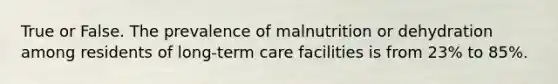 True or False. The prevalence of malnutrition or dehydration among residents of long-term care facilities is from 23% to 85%.