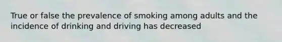 True or false the prevalence of smoking among adults and the incidence of drinking and driving has decreased