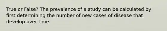 True or False? The prevalence of a study can be calculated by first determining the number of new cases of disease that develop over time.