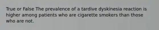 True or False The prevalence of a tardive dyskinesia reaction is higher among patients who are cigarette smokers than those who are not.