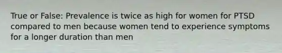 True or False: Prevalence is twice as high for women for PTSD compared to men because women tend to experience symptoms for a longer duration than men