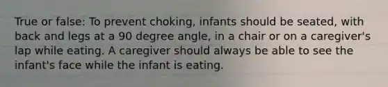 True or false: To prevent choking, infants should be seated, with back and legs at a 90 degree angle, in a chair or on a caregiver's lap while eating. A caregiver should always be able to see the infant's face while the infant is eating.