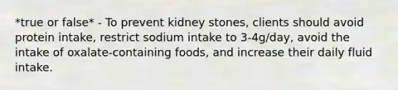 *true or false* - To prevent kidney stones, clients should avoid protein intake, restrict sodium intake to 3-4g/day, avoid the intake of oxalate-containing foods, and increase their daily fluid intake.