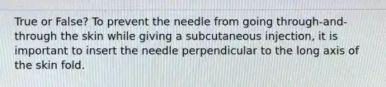 True or False? To prevent the needle from going through-and-through the skin while giving a subcutaneous injection, it is important to insert the needle perpendicular to the long axis of the skin fold.