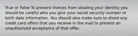 True or False To prevent thieves from stealing your identity you should be careful who you give your social security number or birth date information. You should also make sure to shred any credit card offers that you receive in the mail to prevent an unauthorized acceptance of that offer.