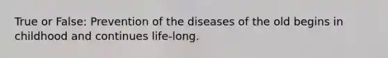 True or False: Prevention of the diseases of the old begins in childhood and continues life-long.