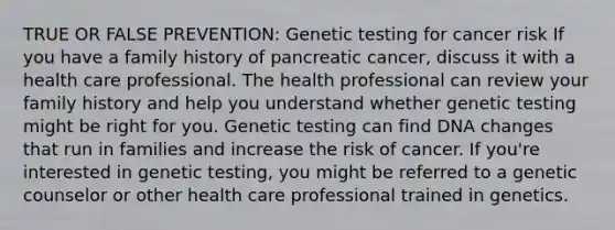 TRUE OR FALSE PREVENTION: Genetic testing for cancer risk If you have a family history of pancreatic cancer, discuss it with a health care professional. The health professional can review your family history and help you understand whether genetic testing might be right for you. Genetic testing can find DNA changes that run in families and increase the risk of cancer. If you're interested in genetic testing, you might be referred to a genetic counselor or other health care professional trained in genetics.