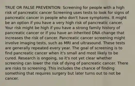 TRUE OR FALSE PREVENTION: Screening for people with a high risk of pancreatic cancer Screening uses tests to look for signs of pancreatic cancer in people who don't have symptoms. It might be an option if you have a very high risk of pancreatic cancer. Your risk might be high if you have a strong family history of pancreatic cancer or if you have an inherited DNA change that increases the risk of cancer. Pancreatic cancer screening might involve imaging tests, such as MRI and ultrasound. These tests are generally repeated every year. The goal of screening is to find pancreatic cancer when it's small and most likely to be cured. Research is ongoing, so it's not yet clear whether screening can lower the risk of dying of pancreatic cancer. There are risks to screening. This includes the chance of finding something that requires surgery but later turns out to not be cancer.