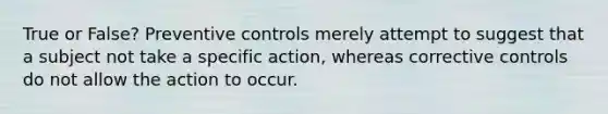 True or False? Preventive controls merely attempt to suggest that a subject not take a specific action, whereas corrective controls do not allow the action to occur.