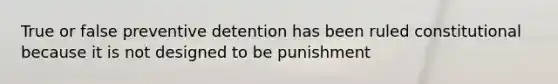 True or false preventive detention has been ruled constitutional because it is not designed to be punishment