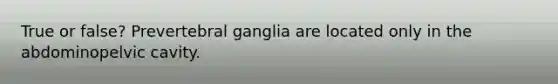 True or false? Prevertebral ganglia are located only in the abdominopelvic cavity.