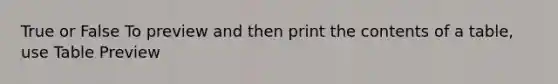 True or False To preview and then print the contents of a table, use Table Preview