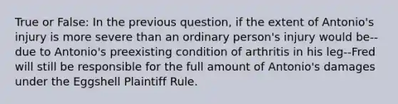 True or False: In the previous question, if the extent of Antonio's injury is more severe than an ordinary person's injury would be--due to Antonio's preexisting condition of arthritis in his leg--Fred will still be responsible for the full amount of Antonio's damages under the Eggshell Plaintiff Rule.