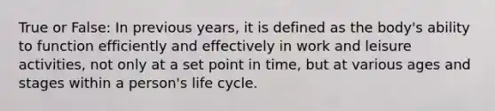 True or False: In previous years, it is defined as the body's ability to function efficiently and effectively in work and leisure activities, not only at a set point in time, but at various ages and stages within a person's life cycle.