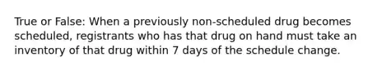 True or False: When a previously non-scheduled drug becomes scheduled, registrants who has that drug on hand must take an inventory of that drug within 7 days of the schedule change.