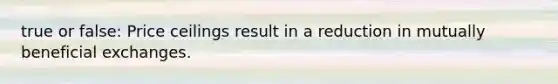 true or false: Price ceilings result in a reduction in mutually beneficial exchanges.