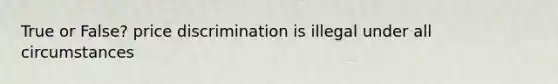True or False? price discrimination is illegal under all circumstances