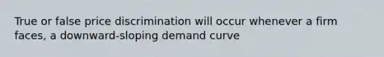 True or false price discrimination will occur whenever a firm faces, a downward-sloping demand curve