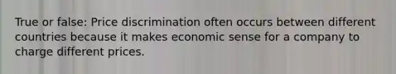 True or false: Price discrimination often occurs between different countries because it makes economic sense for a company to charge different prices.