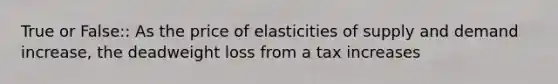 True or False:: As the price of elasticities of supply and demand increase, the deadweight loss from a tax increases