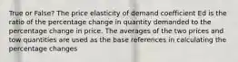 True or False? The price elasticity of demand coefficient Ed is the ratio of the percentage change in quantity demanded to the percentage change in price. The averages of the two prices and tow quantities are used as the base references in calculating the percentage changes