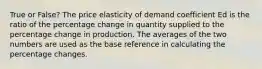 True or False? The price elasticity of demand coefficient Ed is the ratio of the percentage change in quantity supplied to the percentage change in production. The averages of the two numbers are used as the base reference in calculating the percentage changes.