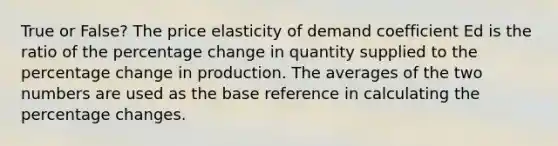 True or False? The price elasticity of demand coefficient Ed is the ratio of the percentage change in quantity supplied to the percentage change in production. The averages of the two numbers are used as the base reference in calculating the percentage changes.