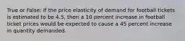 True or False: If the price elasticity of demand for football tickets is estimated to be 4.5, then a 10 percent increase in football ticket prices would be expected to cause a 45 percent increase in quantity demanded.