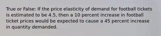 True or False: If the price elasticity of demand for football tickets is estimated to be 4.5, then a 10 percent increase in football ticket prices would be expected to cause a 45 percent increase in quantity demanded.