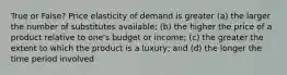 True or False? Price elasticity of demand is greater (a) the larger the number of substitutes available; (b) the higher the price of a product relative to one's budget or income; (c) the greater the extent to which the product is a luxury; and (d) the longer the time period involved