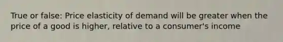 True or false: Price elasticity of demand will be greater when the price of a good is higher, relative to a consumer's income