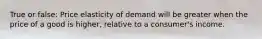 True or false: Price elasticity of demand will be greater when the price of a good is higher, relative to a consumer's income.
